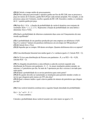 (29.1) Calcule o tempo médio de processamento.
(29.2) Para cada peça processada o operário ganha um fixo de R$ 2,00, mas se processa a
peça em menos de 6 minutos, ganha R$ 0,50 por cada minuto poupado. Por exemplo, se ele
processa a peça em 4 minutos, recebe a quantia de R$ 1,00. Encontre a média e a variância
de G = quantia ganha por peça.
(30) Seja f(x) = 0,1x a função de probabilidade da variável aleatória com conjunto de
resultados X(S) = { 1, 2, 3, 4 }. Represente a função de probabilidade em uma tabela e
determine: E(x) e V(X).
(31) Qual a probabilidade de obtermos exatamente duas caras em 8 lançamentos de uma
moeda equilibrada?
(32) A probabilidade de um parafuso produzido por uma empresa ser defeituoso é 0,03.
Seja X a variável “número de parafusos defeituosos em envelopes de 500 parafusos”.
(32.1) Calcule E(x) e V(x).
(32.2) Suponha que se compre 100 destes envelopes. Quantos defeituosos deve-se esperar?
(33) Uma distribuição binomial tem média igual a 3 e variância igual a 2. Calcule P(X = 2).
(34) Se X tiver uma distribuição de Poisson com parâmetro λ, e se P(X = 0) = 0,20,
calcular P(X > 2).
(35) As chegadas de petroleiros a uma refinaria a cada dia ocorrem segundo uma
distribuição de Poisson com parâmetro 2=λ . As atuais instalações podem atender, no
máximo, a 3 petroleiros por dia. Se mais de 3 aportarem por dia o excesso é enviado para
outro porto.
(35.1) Qual a probabilidade de se enviar petroleiros para outro porto?
(35.2) De quanto deverão ser aumentadas as instalações para permitir atender a todos os
navios que chegarem pelo menos em 95% dos dias?
(35.3) Qual o número médio e qual o desvio padrão do número de petroleiros que chegam
por dia?
(36) Uma variável aleatória contínua tem a seguinte função densidade de probabilidade:
f(x) = 2
3x se 0 < x < 1
= 0 caso contrário.
Calcular a probabilidade dessa variável assumir um valor maior ou igual a 1/3.
6
 