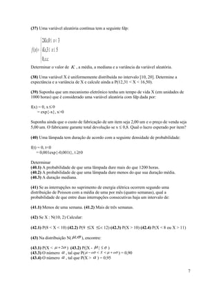 (37) Uma variável aleatória contínua tem a seguinte fdp:





≤≤
<≤
=
..,0
53,
30,2
)(
cc
xKx
xKx
xf
Determinar o valor de K , a média, a mediana e a variância da variável aleatória.
(38) Uma variável X é uniformemente distribuída no intervalo [10, 20]. Determine a
expectância e a variância de X e calcule ainda a P(12,31 < X < 16,50).
(39) Suponha que um mecanismo eletrônico tenha um tempo de vida X (em unidades de
1000 horas) que é considerado uma variável aleatória com fdp dada por:
f(x) = 0, x 0≤
= exp{-x}, x>0
Suponha ainda que o custo de fabricação de um item seja 2,00 um e o preço de venda seja
5,00 um. O fabricante garante total devolução se x ≤ 0,8. Qual o lucro esperado por item?
(40) Uma lâmpada tem duração de acordo com a seguinte densidade de probabilidade:
f(t) = 0, t<0
= 0,001exp{-0,001t}, t ≥0
Determinar
(40.1) A probabilidade de que uma lâmpada dure mais do que 1200 horas.
(40.2) A probabilidade de que uma lâmpada dure menos do que sua duração média.
(40.3) A duração mediana.
(41) Se as interrupções no suprimento de energia elétrica ocorrem segundo uma
distribuição de Poisson com a média de uma por mês (quatro semanas), qual a
probabilidade de que entre duas interrupções consecutivas haja um intervalo de:
(41.1) Menos de uma semana. (41.2) Mais de três semanas.
(42) Se X : N(10, 2) Calcular:
(42.1) P(8 < X < 10) (42.2) P(9 ≤X ≤< 12) (42.3) P(X > 10) (42.4) P(X < 8 ou X > 11)
(43) Na distribuição N( σµ; ), encontre:
(43.1) P(X < σµ 2+ ) (43.2) P(|X - µ | σ≤ )
(43.3) O número a , tal que P( σµσµ aXa +<<− ) = 0,90
(43.4) O número a , tal que P(X > a ) = 0,95
7
 
