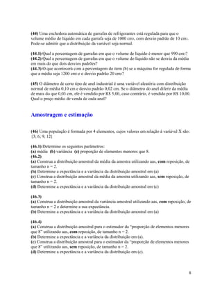 (44) Uma enchedora automática de garrafas de refrigerantes está regulada para que o
volume médio de líquido em cada garrafa seja de 1000 cm3, com desvio padrão de 10 cm3.
Pode-se admitir que a distribuição da variável seja normal.
(44.1) Qual a percentagem de garrafas em que o volume de líquido é menor que 990 cm3?
(44.2) Qual a percentagem de garrafas em que o volume do líquido não se desvia da média
em mais do que dois desvios padrões?
(44.3) O que acontecerá com a percentagem do item (b) se a máquina for regulada de forma
que a média seja 1200 cm3 e o desvio padrão 20 cm3?
(45) O diâmetro de certo tipo de anel industrial é uma variável aleatória com distribuição
normal de média 0,10 cm e desvio padrão 0,02 cm. Se o diâmetro do anel diferir da média
de mais do que 0,03 cm, ele é vendido por R$ 5,00, caso contrário, é vendido por R$ 10,00.
Qual o preço médio de venda de cada anel?
Amostragem e estimação
(46) Uma população é formada por 4 elementos, cujos valores em relação à variável X são:
{3; 6; 9; 12}
(46.1) Determine os seguintes parâmetros:
(a) média (b) variância (c) proporção de elementos menores que 8.
(46.2)
(a) Construa a distribuição amostral da média da amostra utilizando aas, com reposição, de
tamanho n = 2.
(b) Determine a expectância e a variância da distribuição amostral em (a)
(c) Construa a distribuição amostral da média da amostra utilizando aas, sem reposição, de
tamanho n = 2.
(d) Determine a expectância e a variância da distribuição amostral em (c)
(46.3)
(a) Construa a distribuição amostral da variância amostral utilizando aas, com reposição, de
tamanho n = 2 e determine a sua expectância.
(b) Determine a expectância e a variância da distribuição amostral em (a)
(46.4)
(a) Construa a distribuição amostral para o estimador da “proporção de elementos menores
que 8” utilizando aas, com reposição, de tamanho n = 2.
(b) Determine a expectância e a variância da distribuição em (a).
(c) Construa a distribuição amostral para o estimador da “proporção de elementos menores
que 8” utilizando aas, sem reposição, de tamanho n = 2.
(d) Determine a expectância e a variância da distribuição em (c).
8
 