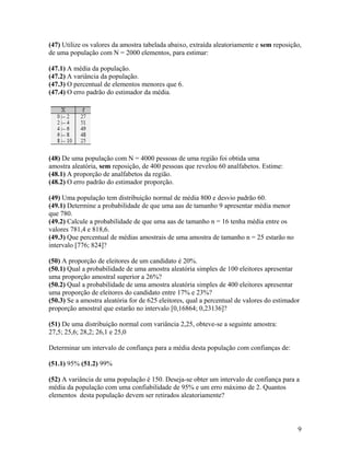 (47) Utilize os valores da amostra tabelada abaixo, extraída aleatoriamente e sem reposição,
de uma população com N = 2000 elementos, para estimar:
(47.1) A média da população.
(47.2) A variância da população.
(47.3) O percentual de elementos menores que 6.
(47.4) O erro padrão do estimador da média.
(48) De uma população com N = 4000 pessoas de uma região foi obtida uma
amostra aleatória, sem reposição, de 400 pessoas que revelou 60 analfabetos. Estime:
(48.1) A proporção de analfabetos da região.
(48.2) O erro padrão do estimador proporção.
(49) Uma população tem distribuição normal de média 800 e desvio padrão 60.
(49.1) Determine a probabilidade de que uma aas de tamanho 9 apresentar média menor
que 780.
(49.2) Calcule a probabilidade de que uma aas de tamanho n = 16 tenha média entre os
valores 781,4 e 818,6.
(49.3) Que percentual de médias amostrais de uma amostra de tamanho n = 25 estarão no
intervalo [776; 824]?
(50) A proporção de eleitores de um candidato é 20%.
(50.1) Qual a probabilidade de uma amostra aleatória simples de 100 eleitores apresentar
uma proporção amostral superior a 26%?
(50.2) Qual a probabilidade de uma amostra aleatória simples de 400 eleitores apresentar
uma proporção de eleitores do candidato entre 17% e 23%?
(50.3) Se a amostra aleatória for de 625 eleitores, qual a percentual de valores do estimador
proporção amostral que estarão no intervalo [0,16864; 0,23136]?
(51) De uma distribuição normal com variância 2,25, obteve-se a seguinte amostra:
27,5; 25,6; 28,2; 26,1 e 25,0
Determinar um intervalo de confiança para a média desta população com confianças de:
(51.1) 95% (51.2) 99%
(52) A variância de uma população é 150. Deseja-se obter um intervalo de confiança para a
média da população com uma confiabilidade de 95% e um erro máximo de 2. Quantos
elementos desta população devem ser retirados aleatoriamente?
9
 