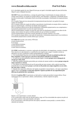 www.fisicadivertida.com.br Prof Ivã Pedro
d) A velocidade angular do rotor (figura II) tem que ser igual à velocidade angular do pneu da bicicleta
(figura I), para a lâmpada funcionar.
30.UFRN Numa usina hidrelétrica, a energia da queda d’água é transformada em energia cinética de
rotação numa turbina, em seguida em energia elétrica, num alternador, e finalmente é distribuída através
de cabos de alta tensão. Os princípios físicos envolvidos na produção e distribuição de energia permitem
afirmar:
(01) A queda d’água provoca uma perda de energia potencial gravitacional e um ganho de energia
cinética de translação.
(02) A energia cinética de rotação da turbina é parcialmente transformada em energia elétrica, usando-se,
para essa transformação, o fenômeno de indução eletromagnética.
(04) A resistência elétrica de um cabo de transmissão é diretamente proporcional ao seu comprimento e
inversamente proporcional à sua área de secção transversal.
(08) Os transformadores situados na usina têm, para efeito da distribuição de energia em cabos de alta
tensão, menor número de espiras na bobina primária do que na bobina secundária.
(16) Os transformadores convertem corrente alternada em corrente contínua e vice-versa.
(32) A perda de energia elétrica, num cabo de transmissão, é diretamente proporcional à sua resistência e
inversamente proporcional à corrente elétrica que o percorre.
31. Unifor-CE Um ímã, com certeza, NÃO atrai
a) uma arruela de ferro.
b) um prego.
c) uma lâmina de barbear.
d) uma panela de ferro.
e) uma caneca de alumínio.
32. UFPR Considerando os conceitos e aplicações da eletricidade e do magnetismo, examine a situação
física descrita em cada alternativa e a justificativa (em negrito) que a segue. Considere corretas as
alternativas em que a justificativa explica apropriadamente a situação.
( ) Um transformador funciona com corrente alternada porque a corrente no primário produz um
fluxo magnético variável que gera uma força eletromotriz induzida no secundário.
( ) O motor de um eletrodoméstico funciona quando ligado à tomada porque ocorre dissipação de
energia por efeito Joule.
( ) Dois fios metálicos paralelos percorridos por correntes de mesmo sentido se atraem porque cargas de
sinais contrários se atraem.
( ) Um elétron, ao passar próximo de um fio percorrido por uma corrente, sofre a ação de uma força
perpendicular à sua velocidade porque a corrente no fio produz um campo magnético ao seu redor,
que atua sobre o elétron.
( ) Quando dois capacitores diferentes são ligados em paralelo à mesma bateria, o de maior capacitância
adquire maior carga porque a carga num capacitor é igual ao produto de sua capacitância pela
diferença de potencial entre suas placas.
33. (U. E. Londrina-PR) O experimento ao lado pode ser usado para produzir energia elétrica. Nesse
experimento deve-se aproximar e afastar, continuamente, o ímã do conjunto de espiras.
Quanto a esse experimento, é correto afirmar:
a) Ao se aproximar o pólo norte do ímã das espiras, surge em P (na extremidade das espiras) um pólo sul
que tende a acelerar o ímã, aproximando-o da espira.
b) Ao se posicionar o ímã muito próximo das espiras, mantendo-o nessa posição, a corrente elétrica
induzida será máxima.
 
