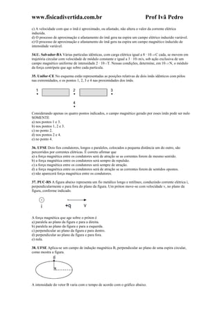 www.fisicadivertida.com.br Prof Ivã Pedro
c) A velocidade com que o ímã é aproximado, ou afastado, não altera o valor da corrente elétrica
induzida.
d) O processo de aproximação e afastamento do ímã gera na espira um campo elétrico induzido variável.
e) O processo de aproximação e afastamento do ímã gera na espira um campo magnético induzido de
intensidade variável.
34.U. Salvador-BA Várias partículas idênticas, com carga elétrica igual a 8 · 10–19 C cada, se movem em
trajetória circular com velocidade de módulo constante e igual a 3 · 105 m/s, sob ação exclusiva de um
campo magnético uniforme de intensidade 2 · 10–1 T. Nessas condições, determine, em 10–15 N, o módulo
da força centrípeta que age sobre cada partícula.
35. Unifor-CE No esquema estão representadas as posições relativas de dois ímãs idênticos com pólos
nas extremidades, e os pontos 1, 2, 3 e 4 nas proximidades dos ímãs.
Considerando apenas os quatro pontos indicados, o campo magnético gerado por esses ímãs pode ser nulo
SOMENTE
a) nos pontos 1 e 3.
b) nos pontos 1, 2 e 3.
c) no ponto 2.
d) nos pontos 2 e 4.
e) no ponto 4.
36. UFSE Dois fios condutores, longos e paralelos, colocados a pequena distância um do outro, são
percorridos por correntes elétricas. É correto afirmar que
a) a força magnética entre os condutores será de atração se as correntes forem de mesmo sentido.
b) a força magnética entre os condutores será sempre de repulsão.
c) a força magnética entre os condutores será sempre de atração.
d) a força magnética entre os condutores será de atração se as correntes forem de sentidos opostos.
e) não aparecerá força magnética entre os condutores.
37. PUC-RS A figura abaixo representa um fio metálico longo e retilíneo, conduzindo corrente elétrica i,
perpendicularmente e para fora do plano da figura. Um próton move-se com velocidade v, no plano da
figura, conforme indicado.
A força magnética que age sobre o próton é
a) paralela ao plano da figura e para a direita.
b) paralela ao plano da figura e para a esquerda.
c) perpendicular ao plano da figura e para dentro.
d) perpendicular ao plano da figura e para fora.
e) nula.
38. UFSE Aplica-se um campo de indução magnética B, perpendicular ao plano de uma espira circular,
como mostra a figura.
A intensidade do vetor B varia com o tempo de acordo com o gráfico abaixo.
 