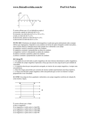 www.fisicadivertida.com.br Prof Ivã Pedro
É correto afirmar que a f.e.m induzida na espira é
a) crescente, apenas no intervalo de 0 a 4 s.
b) crescente, nos intervalos de 0 a 4 s e 10 s a 12 s.
c) nula, no intervalo de 4 s a 6 s.
d) decrescente, apenas no intervalo de 6 s a 8 s.
e) decrescente no intervalo de 6 s a 10 s.
39. PUC-RS O fenômeno da indução eletromagnética é usado para gerar praticamente toda a energia
elétrica que empregamos. Supondo-se um condutor em forma de espira retangular contido num plano,
uma corrente elétrica é induzida através dele quando ele é submetido a um campo
a) magnético variável e paralelo ao plano do condutor.
b) magnético constante e perpendicular ao plano do condutor.
c) magnético variável e não-paralelo ao plano do condutor.
d) elétrico constante e paralelo a plano do condutor.
e) elétrico constante e perpendicular ao plano do condutor.
40. Unicap-PE
( ) As regiões de um ímã onde as ações magnéticas são mais intensas denominam-se pólos magnéticos.
( ) O módulo do campo magnético representa a força que atua em uma carga de prova por unidade de
velocidade.
( ) A trajetória descrita por uma partícula carregada, no interior de um campo magnético, é sempre uma
circunferência.
( ) Dois fios longos percorridos por correntes de mesmo sentido experimentam uma força repulsiva.
( ) A força exercida pelo campo magnético sobre uma partícula que se move no interior é sempre
perpendicular à sua velocidade.
41. UFSE Uma chapa de ferro quadrada é submetida a um campo magnético uniforme de indução B,
como mostra a figura.
É correto afirmar que a chapa
a) não se magnetiza.
b) se magnetiza e o pólo norte é o lado PQ.
c) se magnetiza e o pólo norte é o lado QM.
d) se magnetiza e o pólo norte é o lado MN.
e) se magnetiza e o pólo norte é o lado NP.
 