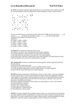 www.fisicadivertida.com.br Prof Ivã Pedro
42. Acafe Uma partícula eletrizada negativamente descreve um movimento circular uniforme de raio R
em um campo magnético uniforme, perpendicular ao plano da página, conforme o esquema abaixo.
Para que a partícula descreva o movimento circular uniforme de raio 2R é necesário que tenha_______da
massa ou _________ do módulo da velocidade ou ainda__________ do valor da carga elétrica.
A alternativa que completa o enunciado acima, em
seqüência, é:
a) a metade - o dobro - o dobro
b) o dobro - o dobro - o dobro
c) o dobro - a metade - o dobro
d) o dobro - o dobro - a metade
e) a metade - o dobro - a metade
43. Unifor-CE A experiência de Oersted comprovou que
a) dividindo-se um ímã ao meio, cada metade constitui um pólo magnético.
b) um campo magnético é capaz de acelerar uma carga elétrica estacionária.
c) uma carga elétrica em movimento cria em torno de si um campo magnético.
d) uma carga elétrica sofre desvio quando desloca num campo magnético, na mesma direção do campo.
e) dois fios paralelos, com correntes em sentidos opostos, se atraem.
44.U. Potiguar-RN Com base nos estudos da teoria eletromagnética, assinale a opção que apresenta a
afirmativa correta:
a) É possível isolar os pólos de um ímã.
b) Imantar um corpo é fornecer elétrons a um de seus pólos e prótons ao outro.
c) Ao redor de qualquer carga elétrica, existe um campo elétrico e um campo magnético.
d) Cargas elétricas em movimento geram um campo magnético.
45.UFRN Em alguns equipamentos eletroeletrônicos costuma-se torcer, juntos, os fios que transportam
correntes elétricas, para se evitarem efeitos magnéticos em pontos distantes do equipamento, onde há
outros dispositivos. Por exemplo, a tela fluorescente de um televisor, na qual incidem elétrons, não deve
sofrer influência magnética das correntes que fluem em outras partes do aparelho, senão ocorreriam
distorções ou interferências na imagem.
Esses efeitos magnéticos indesejáveis serão evitados com maior eficácia, se os fios a serem torcidos
forem percorridos por correntes de
a) mesmo valor e mesmo sentido.
b) mesmo valor e sentidos contrários.
c) valores diferentes e sentidos contrários.
d) valores diferentes e mesmo sentido.
46.UFSC Uma espira retangular de fio condutor é posta a oscilar, no ar, atravessando em seu movimento
um campo magnético uniforme, perpendicular ao seu plano de oscilação, conforme está representado na
figura abaixo. Ao oscilar, a espira não sofre rotação (o plano da espira é sempre perpendicular ao campo
magnético) e atravessa a região do campo magnético nos dois sentidos do seu movimento.
 
