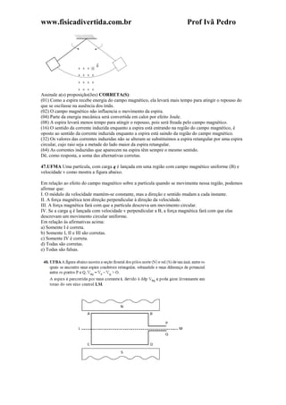 www.fisicadivertida.com.br Prof Ivã Pedro
Assinale a(s) proposição(ões) CORRETA(S):
(01) Como a espira recebe energia do campo magnético, ela levará mais tempo para atingir o repouso do
que se oscilasse na ausência dos ímãs.
(02) O campo magnético não influencia o movimento da espira.
(04) Parte da energia mecânica será convertida em calor por efeito Joule.
(08) A espira levará menos tempo para atingir o repouso, pois será freada pelo campo magnético.
(16) O sentido da corrente induzida enquanto a espira está entrando na região do campo magnético, é
oposto ao sentido da corrente induzida enquanto a espira está saindo da região do campo magnético.
(32) Os valores das correntes induzidas não se alteram se substituímos a espira retangular por uma espira
circular, cujo raio seja a metade do lado maior da espira retangular.
(64) As correntes induzidas que aparecem na espira têm sempre o mesmo sentido.
Dê, como resposta, a soma das alternativas corretas.
47.UFMA Uma partícula, com carga q é lançada em uma região com campo magnético uniforme (B) e
velocidade v como mostra a figura abaixo.
Em relação ao efeito do campo magnético sobre a partícula quando se movimenta nessa região, podemos
afirmar que:
I. O módulo da velocidade mantém-se constante, mas a direção e sentido mudam a cada instante.
II. A força magnética tem direção perpendicular à direção da velocidade.
III. A força magnética fará com que a partícula descreva um movimento circular.
IV. Se a carga q é lançada com velocidade v perpendicular a B, a força magnética fará com que elas
descrevam um movimento circular uniforme.
Em relação às afirmativas acima:
a) Somente I é correta.
b) Somente I, II e III são corretas.
c) Somente IV é correta.
d) Todas são corretas.
e) Todas são falsas.
 