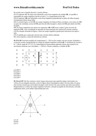 www.fisicadivertida.com.br Prof Ivã Pedro
De acordo com a situação descrita, é correto afirmar:
(01) O segmento AC da espira está submetido a uma força magnética de módulo Bi , no qual B é a
intensidade do campo magnético devido ao ímã e é o comprimento do fio AC.
(02) O segmento AB está submetido a uma força magnética perpendicular ao plano da folha de papel,
orientada para dentro dessa folha.
(04) A corrente i gera, no fio CD, um campo magnético de linhas de fluxo circulares, com centro em CD,
as quais são orientadas, acima de CD, para fora da folha de papel e, abaixo de CD, para dentro da folha
de papel.
(08) As forças magnéticas que atuam nos segmentos AB e CD levam a espira a girar em torno do
segmento LM, o que corresponde ao princípio de funcionamento dos motores de corrente contínua.
(16) Na situação mostrada na figura, o fluxo do campo magnético gerado pelo ímã através da espira é
nulo.
(32) À medida que a espira gire, haverá uma corrente elétrica induzida.
Dê, como resposta, a soma das alternativas corretas.
49. ITA-SP Uma barra metálica de comprimento L = 50,0 cm faz contato com um circuito, fechando-o.
A área do circuito é perpendicular ao campo de indução magnética uniformeB. A resistência do circuito é
R = 3,00 Ω, sendo de 3,75 10–3 N a intensidade da forçaconstante aplicada à barra, para mantê-la em
movimento uniforme com velocidade v = 2,00 m/s. Nessas condições, o módulo de B é:
a) 0,300 T
b) 0,225 T
c) 0,200 T
d) 0,150 T
e) 0,100 T
50. Fuvest-SP Três fios verticais e muito longos atravessam uma superfície plana e horizontal, nos
vértices de um triângulo isósceles, como na figura abaixo desenhada no plano. Por dois deles (•), passa
uma mesma corrente que sai do plano do papel e pelo terceiro (X), uma corrente que entra nesse plano.
Desprezando-se os efeitos do campo magnético terrestre, a direção da agulha de uma bússola, colocada
eqüidistante deles, seria melhor representada pela reta
a) A A’
b) B B’
c) C C’
 