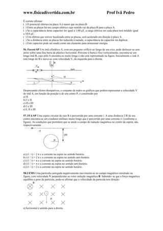 www.fisicadivertida.com.br Prof Ivã Pedro
É correto afirmar:
( ) O potencial elétrico na placa A é maior que na placa B.
( ) Entre as placas há um campo elétrico cujo sentido vai da placa B para a placa A.
( ) Se a capacitância deste capacitor for igual a 1,00 µF, a carga elétrica em cada placa terá módulo igual
a 10,0 µC.
( ) Um elétron que estiver localizado entre as placas, será acelerado em direção à placa A.
( ) Se a distância entre as placas for reduzida à metade, a capacitância do capacitor irá duplicar.
( ) Este capacitor pode ser usado como um elemento para armazenar energia.
56. Fuvest-SP Um ímã cilíndrico A, com um pequeno orifício ao longo de seu eixo, pode deslocar-se sem
atrito sobre uma fina barra de plástico horizontal. Próximo à barra e fixo verticalmente, encontra-se um
longo ímã B, cujo pólo S encontra-se muito longe e não está representado na figura. Inicialmente o ímã A
está longe do B e move-se com velocidade V, da esquerda para a direita.
Desprezando efeitos dissipativos, o conjunto de todos os gráficos que podem representar a velocidade V
do ímã A, em função da posição x de seu centro P, é constituído por
a) II
b) I e II
c) II e III
d) I e III
e) I, II e III
57. ITA-SP Uma espira circular de raio R é percorrida por uma corrente i. A uma distância 2 R de seu
centro encontra-se um condutor retilíneo muito longo que é percorrido por uma corrente i1 (conforme a
figura). As condições que permitem que se anule o campo de indução magnética no centro da espira, são,
respectivamente
a) (i1 / i) = 2 π e a corrente na espira no sentido horário.
b) (i1 / i) = 2 π e a corrente na espira no sentido anti-horário.
c) (i1 / i) = π e a corrente na espira no sentido horário.
d) (i1 / i) = π e a corrente na espira no sentido anti-horário.
e) (i1 / i) = 2 e a corrente na espira no sentido horário.
58.UEMS Uma partícula carregada negativamente movimenta-se no campo magnético mostrado na
figura, com velocidade V perpendicular ao vetor indução magnética B. Sabendo- se que a força magnética
equilibra o peso da partícula, pode-se afirmar que a velocidade da partícula tem direção:
a) horizontal e sentido para a direita.
 