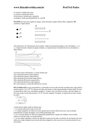 www.fisicadivertida.com.br Prof Ivã Pedro
b) vertical e sentido para cima.
c) vertical e sentido para baixo.
d) horizontal e sentido para a esquerda.
e) qualquer, desde que perpendicular ao vetor B.
59.UFMS Em uma certa região do espaço, temos presentes campos elétrico (E) e magnético (B)
conforme a figura abaixo.
Três partículas I, II e III penetram nessa região, vindas da esquerda da página, com velocidades vI, vII e
vIII, respectivamente. Depois de alguns instantes, as trajetórias das três partículas são as mostradas na
figura abaixo.
Com base nessas informações, é correto afirmar que
(01) a partícula I possui carga negativa.
(02) a partícula I possui carga positiva.
(04) a partícula II não possui carga elétrica.
(08) a partícula III possui carga positiva.
(16) a partícula III possui carga negativa.
Dê, como resposta, a soma das alternativas corretas.
60.U.Católica-GO Um gás monoatômico, constituído de íons (cada um deles portando uma carga elétrica
positiva igual a 1,6 X 10–19
C), flui por um tubo cuja forma se acha esquematizada na figura dada. Os íons
se deslocam no tubo com velocidade constante v. A parte curva é de forma circular, cujo raio médio é r.
Em uma secção reta do tubo passam 5 X 1016
íons por segundo. Na figura, A representa um anel circular
de cobre.
A partir desses dados, pode-se afirmar que:
( ) a corrente elétrica i no tubo é de 8 mA;
( ) o campo magnético no interior do anel, gerado pela corrente elétrica dos íons, está na direção
perpendicular ao plano da página, com sentido penetrando nela;
( ) se a corrente elétrica no tubo for aumentando gradualmente, surgirá, por indução, uma corrente
elétrica no anel de cobre, no sentido horário;
( ) se um campo magnético externo for aplicado na parte reta do tubo, na direção do movimento dos íons,
então esse campo magnético provocará uma força magnética sobre esses íons, na mesma direção de seu
movimento.
 