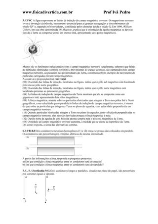 www.fisicadivertida.com.br Prof Ivã Pedro
5. UFSC A figura representa as linhas de indução do campo magnético terrestre. O magnetismo terrestre
levou à invenção da bússola, instrumento essencial para as grandes navegações e descobrimentos do
século XV e, segundo os historiadores, já utilizada pelos chineses desde o século X. Em 1600, William
Gilbert, em sua obra denominada De Magnete, explica que a orientação da agulha magnética se deve ao
fato de a Terra se comportar como um imenso ímã, apresentando dois pólos magnéticos.
Muitos são os fenômenos relacionados com o campo magnético terrestre. Atualmente, sabemos que feixes
de partículas eletrizadas (elétrons e prótons), provenientes do espaço cósmico, são capturados pelo campo
magnético terrestre, ao passarem nas proximidades da Terra, constituindo bom exemplo de movimento de
partículas carregadas em um campo magnético.
Assinale a(s) proposição(ões) correta(s):
(01) O sentido das linhas de indução, mostradas na figura, indica que o pólo sul magnético está localizado
próximo ao pólo norte geográfico.
(02) O sentido das linhas de indução, mostradas na figura, indica que o pólo norte magnético está
localizado próximo ao pólo norte geográfico.
(04) As linhas de indução do campo magnético da Terra mostram que ela se comporta como um
gigantesco ímã, apresentando dois pólos magnéticos.
(08) A força magnética, atuante sobre as partículas eletrizadas que atingem a Terra nos pólos Sul e Norte
geográficos, com velocidade quase paralela às linhas de indução do campo magnético terrestre, é menor
do que sobre as partículas que atingem a Terra no plano do equador, com velocidade perpendicular ao
campo magnético terrestre.
(16) Quando partículas eletrizadas atingem a Terra no plano do equador, com velocidade perpendicular ao
campo magnético terrestre, elas não são desviadas porque a força magnética é nula.
(32) O pólo norte da agulha de uma bússola aponta sempre para o pólo sul magnético da Terra.
(64) O módulo do campo magnético terrestre aumenta, à medida que se afasta da superfície da Terra.
Dê, como resposta, a soma das alternativas corretas.
6. UFR-RJ Dois condutores metálicos homogêneos (1) e (2) retos e extensos são colocados em paralelo.
Os condutores são percorridos por correntes elétricas de mesma intensidade.
A partir das informações acima, responda as perguntas propostas:
a) Em que condição a força magnética entre os condutores será de atração?
b) Em que condição a força magnética entre os condutores será de repulsão?
7. U. F. Uberlândia-MG Dois condutores longos e paralelos, situados no plano do papel, são percorridos
por correntes iguais e opostas.
 