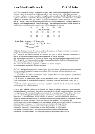 www.fisicadivertida.com.br Prof Ivã Pedro
61.UFMS A câmara de bolhas é um dispositivo muito usado em laboratórios para identificar partículas
atômicas através de sua trajetória, que fica marcada no vapor que preenche a bolha. Para separar as
partículas, é aplicado um campo magnético homogêneo de intensidade conhecida e direção perpendicular
ao plano de trajetória das partículas. Nesse sistema podemos desconsiderar a atuação da força peso sobre
as partículas. Suponha, então, que um feixe de partículas, todas com a mesma velocidade (módulo,
direção e sentido), deslocando-se na direção horizontal da esquerda para a direita, composto por elétrons e
nêutrons, entre nessa câmara onde o sentido do campo é dado na figura abaixo. Com relação à trajetória
das diferentes partículas atômicas que compõem o feixe, é correto afirmar que
(01) a direção de movimento do nêutron será desviada para cima da direção horizontal, enquanto que a
direção de movimento do elétron não será alterada.
(02) a direção de movimento do nêutron será desviada para baixo da direção horizontal, enquanto que a
direção de movimento do elétron será desviada para cima da direção horizontal.
(04) as direções de movimento do elétron e do nêutron serão desviadas para baixo da direção horizontal.
(08) a direção de movimento do elétron será desviada para baixo da direção horizontal e a direção de
movimento do nêutron permanecerá inalterada.
(16) os raios de curvatura das trajetórias do elétron e do nêutron são iguais.
Dê, como resposta, a soma das alternativas corretas.
62.UFMT A relação fenomenológica entre correntes elétricas e campos magnéticos se constitui numa das
bases principais de toda a tecnologia contemporânea. Sobre esse tema, julgue as afirmativas como
verdadeiras ou falsas.
( ) Conectando-se uma pilha a um solenóide, surgirá em torno deste um campo magnético semelhante ao
campo gerado por um ímã permanente.
( ) Se no interior de um solenóide houver um ímã permanente, haverá o aparecimento de uma corrente.
Como a intensidade do campo do ímã permanente é constante, a corrente também não variará com o
tempo.
( ) Somente haverá o aparecimento de um campo magnético nas imediações de um solenóide se este for
alimentado por uma corrente alternada.
63. U. F. São Carlos-SP No final do século XIX, uma disputa tecnológica sobre qual a corrente elétrica
mais adequada para transmissão e distribuição da energia elétrica, gerada em usinas elétricas, tornou clara
a vantagem do uso da corrente alternada, em detrimento da corrente contínua. Um dos fatores decisivos
para essa escolha foi a possibilidade da utilização de transformadores na rede de distribuição de
eletricidade. Os transformadores podem aumentar ou diminuir a tensão a eles fornecida, permitindo a
adequação dos valores da intensidade da corrente transmitida e reduzindo perdas por efeito Joule, mas só
funcionam em corrente alternada. O princípio físico em que se baseia o funcionamento dos
transformadores e a característica da corrente alternada que satisfaz a esse princípio são, respectivamente,
a) a conservação da carga e o movimento oscilante dos portadores de carga elétrica.
b) a indução eletrostática e o movimento contínuo dos portadores de carga elétrica.
c) a indução eletrostática e o movimento oscilante dos portadores de carga elétrica.
d) a indução eletromagnética e o movimento contínuo de portadores de carga elétrica.
e) a indução eletromagnética e o movimento oscilante dos portadores de carga elétrica.
 
