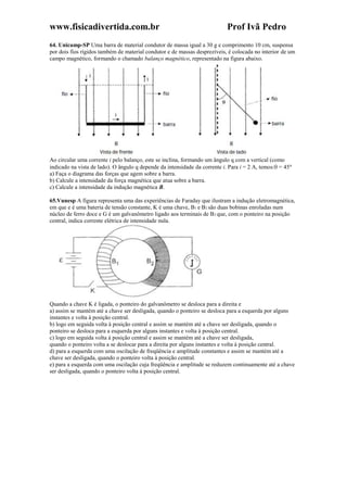 www.fisicadivertida.com.br Prof Ivã Pedro
64. Unicamp-SP Uma barra de material condutor de massa igual a 30 g e comprimento 10 cm, suspensa
por dois fios rígidos também de material condutor e de massas desprezíveis, é colocada no interior de um
campo magnético, formando o chamado balanço magnético, representado na figura abaixo.
Ao circular uma corrente i pelo balanço, este se inclina, formando um ângulo q com a vertical (como
indicado na vista de lado). O ângulo q depende da intensidade da corrente i. Para i = 2 A, temos: = 45
a) Faça o diagrama das forças que agem sobre a barra.
b) Calcule a intensidade da força magnética que atua sobre a barra.
c) Calcule a intensidade da indução magnética B.
65.Vunesp A figura representa uma das experiências de Faraday que ilustram a indução eletromagnética,
em que e é uma bateria de tensão constante, K é uma chave, B1 e B2 são duas bobinas enroladas num
núcleo de ferro doce e G é um galvanômetro ligado aos terminais de B2 que, com o ponteiro na posição
central, indica corrente elétrica de intensidade nula.
Quando a chave K é ligada, o ponteiro do galvanômetro se desloca para a direita e
a) assim se mantém até a chave ser desligada, quando o ponteiro se desloca para a esquerda por alguns
instantes e volta à posição central.
b) logo em seguida volta à posição central e assim se mantém até a chave ser desligada, quando o
ponteiro se desloca para a esquerda por alguns instantes e volta à posição central.
c) logo em seguida volta à posição central e assim se mantém até a chave ser desligada,
quando o ponteiro volta a se deslocar para a direita por alguns instantes e volta à posição central.
d) para a esquerda com uma oscilação de freqüência e amplitude constantes e assim se mantém até a
chave ser desligada, quando o ponteiro volta à posição central.
e) para a esquerda com uma oscilação cuja freqüência e amplitude se reduzem continuamente até a chave
ser desligada, quando o ponteiro volta à posição central.
 