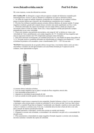 www.fisicadivertida.com.br Prof Ivã Pedro
Dê, como resposta, a soma das alternativas corretas.
69.U.Católica-DF As afirmações a seguir enfocam aspectos variados de fenômenos estudados pelo
Eletromagnetismo. Escreva V para as afirmativas verdadeiras ou F para as afirmativas falsas.
( ) As linhas do campo de indução magnética, produzidas nas vizinhanças de um condutor retilíneo
graças à corrente elétrica que o percorre, são circunferências concêntricas com o condutor.
( ) Por dois fios retilíneos e paralelos passam correntes elétricas idênticas, de mesmo sentido. O campo
magnético resultante, gerado pelo conjunto dessas correntes num ponto equidistante aos fios, é nulo.
( ) Partículas eletrizadas são capazes de interagir com um campo elétrico, desde que estejam em
movimento relativo à fonte do campo. Neste caso, a força magnética sofrida pela partícula é sempre
perpendicular ao seu vetor velocidade.
( ) Num certo instante, uma partícula microscópica, com carga de 1mC se desloca no vácuo, com
velocidade de 2 km/s, paralelamente a um campo magnético de 5 T. O módulo da força magnética que
atua na carga nesse instante vale 10 N, desprezadas quaisquer outras interações.
( ) Para fazer funcionar um brinquedo, um estudante precisa de 6 V, mas dispõe de apenas duas pilhas de
1,5 V. Ele pode resolver o problema utilizando um transformador de voltagem com relação de 2 : 1 entre
as bobinas do primário e do secundário, como o transformador 220 V – 110 V de sua casa.
70.UFGO O funcionamento de um gerador elétrico tem por base o movimento relativo entre um ímã e
uma bobina. Considere um ímã aproximando-se de uma bobina formada por N espiras de um fio
condutor, como representado na figura.
A corrente elétrica induzida na bobina
( ) cria um campo magnético que se opõe à variação do fluxo magnético através dela.
( ) terá intensidade proporcional a N.
( ) depende da velocidade de aproximação do ímã.
( ) terá seu sentido invertido quando o ímã estiver saindo dela.
71.UFGO A seguir temos o esquema de uma campainha. Quando fechamos a chave I, ou seja, apertamos
o interruptor, uma corrente passa a circular no solenóide S e ele se torna um ímã. Com isso, atrai a barra
de ferro F e o martelo M que bate no tímpano T, produzindo som. Quando o martelo se move para frente,
a chave C é aberta e a corrente cessa. Com isso, o solenóide deixa de atrair a barra de ferro e ela volta
para a posição de repouso puxada pela mola m.
( ) Quando apertamos o interruptor, circula uma corrente no sentido anti-horário.
( ) Enquanto a corrente está circulando, a extremidade A do solenóide é um pólo sul e a extremidade B é
um pólo norte.
( ) Para aumentarmos a intensidade do campo magnético formado enquanto a corrente está circulando,
devemos aumentar o tamanho das espiras do solenóide.
 