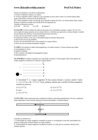 www.fisicadivertida.com.br Prof Ivã Pedro
Nestas circunstâncias, são feitas as afirmações:
I. Os dois condutores tendem a se afastar.
II. A força magnética sobre o elétron e, que é lançado no meio entre os fios e no mesmo plano deles,
tende a aproximar o elétron do fio da direita (B).
III. A força magnética sobre o próton p, que é lançado à direita dos fios e no mesmo plano deles, tende a
deslocar o próton no sentido da corrente do fio da esquerda (A).
Assinale a alternativa correta.
a) II e III. b) I e II. c) I e III. d) Apenas I.
8. Cefet-PR Um feixe retilíneo de elétrons apresenta uma velocidade constante e igual a 105 m/s. Em
certa região do espaço penetra em um campo elétrico e uniforme que apresenta a mesma direção e sentido
do movimento dos elétrons. O movimento descrito por esse feixe:
a) será o de um movimento circular e uniforme.
b) continuará retilíneo, mas com a velocidade progressivamente decrescente.
c) descreverá um arco de parábola.
d) será o de uma helicóide com o eixo paralelo ao campo elétrico.
e) será o de um movimento harmônico simples.
9. UFRN Com relação às ondas eletromagnéticas e às ondas sonoras, é correto afirmar que ambas
a) se propagam no vácuo.
b) podem se difratar.
c) têm a mesma velocidade de propagação na água.
d) são polarizáveis.
10. (UFR-RJ) Um próton é lançado com velocidade constante V numa região onde existe apenas um
campo magnético uniforme B, conforme a figura abaixo:
11. PUC-PR A figura representa dois condutores retilíneos colocados paralelamente. Os dois condutores
estão submetidos a uma corrente elétrica de mesma intensidade i, conforme figura.
Considere as afirmativas.
I. A intensidade do campo magnético resultante no ponto A corresponde à soma das intensidades dos
campos criados pela corrente elétrica em cada condutor.
II. A intensidade do campo magnético resultante no ponto A é nula, pois as correntes elétricas têm
sentidos opostos.
 