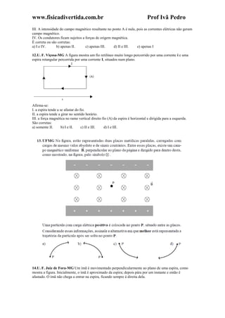 www.fisicadivertida.com.br Prof Ivã Pedro
III. A intensidade do campo magnético resultante no ponto A é nula, pois as correntes elétricas não geram
campo magnético.
IV. Os condutores ficam sujeitos a forças de origem magnética.
É correta ou são corretas:
a) I e IV. b) apenas II. c) apenas III. d) II e III. e) apenas I
12.U. F. Viçosa-MG A figura mostra um fio retilíneo muito longo percorrido por uma corrente i e uma
espira retangular percorrida por uma corrente I, situados num plano.
Afirma-se:
I. a espira tende a se afastar do fio.
II. a espira tende a girar no sentido horário.
III. a força magnética no ramo vertical direito fio (A) da espira é horizontal e dirigida para a esquerda.
São corretas:
a) somente II. b) I e II. c) II e III. d) I e III.
14.U. F. Juiz de Fora-MG Um ímã é movimentado perpendicularmente ao plano de uma espira, como
mostra a figura. Inicialmente, o ímã é aproximado da espira; depois pára por um instante e então é
afastado. O ímã não chega a entrar na espira, ficando sempre à direita dela.
 