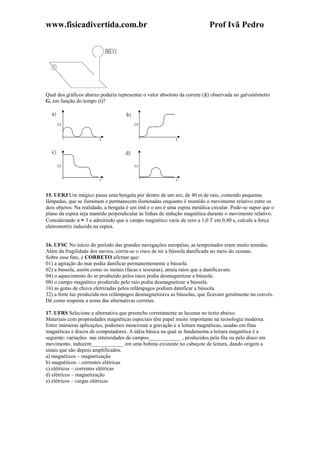 www.fisicadivertida.com.br Prof Ivã Pedro
Qual dos gráficos abaixo poderia representar o valor absoluto da correte (|i|) observada no galvanômetro
G, em função do tempo (t)?
15. UERJ Um mágico passa uma bengala por dentro de um aro, de 40 m de raio, contendo pequenas
lâmpadas, que se iluminam e permanecem iluminadas enquanto é mantido o movimento relativo entre os
dois objetos. Na realidade, a bengala é um ímã e o aro é uma espira metálica circular. Pode-se supor que o
plano da espira seja mantido perpendicular às linhas de indução magnética durante o movimento relativo.
Considerando π ≈ 3 e admitindo que o campo magnético varie de zero a 1,0 T em 0,40 s, calcule a força
eletromotriz induzida na espira.
16. UFSC No início do período das grandes navegações européias, as tempestades eram muito temidas.
Além da fragilidade dos navios, corria-se o risco de ter a bússola danificada no meio do oceano.
Sobre esse fato, é CORRETO afirmar que:
01) a agitação do mar podia danificar permanentemente a bússola.
02) a bússola, assim como os metais (facas e tesouras), atraía raios que a danificavam.
04) o aquecimento do ar produzido pelos raios podia desmagnetizar a bússola.
08) o campo magnético produzido pelo raio podia desmagnetizar a bússola.
16) as gotas de chuva eletrizadas pelos relâmpagos podiam danificar a bússola.
32) a forte luz produzida nos relâmpagos desmagnetizava as bússolas, que ficavam geralmente no convés.
Dê como resposta a soma das alternativas corretas.
17. UFRS Selecione a alternativa que preenche corretamente as lacunas no texto abaixo.
Materiais com propriedades magnéticas especiais têm papel muito importante na tecnologia moderna.
Entre inúmeras aplicações, podemos mencionar a gravação e a leitura magnéticas, usadas em fitas
magnéticas e discos de computadores. A idéia básica na qual se fundamenta a leitura magnética é a
seguinte: variações nas intensidades de campos____________ , produzidos pela fita ou pelo disco em
movimento, induzem____________ em uma bobina existente no cabeçote de leitura, dando origem a
sinais que são depois amplificados.
a) magnéticos – magnetização
b) magnéticos – correntes elétricas
c) elétricos – correntes elétricas
d) elétricos – magnetização
e) elétricos – cargas elétricas
 