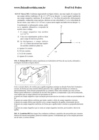 www.fisicadivertida.com.br Prof Ivã Pedro
19.U. F. Pelotas-RS Pedro realiza experiências no Laboratório de Física de sua escola, utilizando a
montagem mostrada na figura abaixo.
Com o circuito aberto, ele verifica que a agulha magnética orientase na direção Norte-Sul. Fechando o
circuito, de forma que uma corrente elétrica percorra o fio, a agulha movimenta-se e orienta-se,
aproximadamente, numa direção perpendicular ao condutor. Pedro acha estranho que uma corrente
elétrica possa influenciar a orientação de um ímã. Para ajudá-lo a compreender o que está acontecendo,
você explica que as cargas elétricas em movimento no fio
a) geram um campo magnético cujas oscilações provocam desvios em todos os ímãs nas proximidades do
fio.
b) geram um campo elétrico uniforme que tende a anular o efeito do campo magnético terrestre.
c) geram um campo elétrico que interfere com o campo magnético da agulha, ocasionando desvio.
d) geram um campo magnético uniforme, de forma que a agulha tende a orientar-se perpendicularmente
a ele.
e) geram um campo magnético que se soma ao campo magnético terrestre, provocando o desvio da
agulha.
20.U. E. Londrina-PR Dois longos fios condutores retilíneos e paralelos são percorridos por correntes
elétricas de mesma intensidade, porém de sentidos opostos. Considerando que os fios estejam próximos
um do outro, é correto afirmar:
 