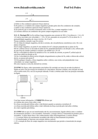 www.fisicadivertida.com.br Prof Ivã Pedro
a) Sobre os fios condutores aparecem forças atrativas.
b) No ponto A, os módulos dos campos magnéticos gerados pelos dois fios condutores são somados.
c) Sobre os fios condutores aparecem forças repulsivas.
d) No ponto B, que se encontra exatamente entre os dois fios, o campo magnético é nulo.
e) Correntes elétricas em condutores não geram campos magnéticos ao seu redor.
21.U. E. Maringá-PR Um fio retilíneo longo transporta uma corrente de 100 A. Um elétron (e = 1,6 x 10-
19C) está se movendo com velocidade v = 1,0 x 107 m/s, passando em um ponto P a 5,0 cm deste fio. A
permeabilidade magnética do vácuo é de 4π x 10-7 T.m/A.
Nessas condições, assinale o que for correto.
01) As linhas de indução magnética, devido à corrente, são circunferências concêntricas com o fio e em
planos ortogonais.
02) O campo magnético, no ponto P, tem módulo 0,4 mT e direção perpendicular ao plano do fio.
04) Se o elétron estiver se movendo no plano do fio, perpendicularmente e em direção a este, sofrerá ação
de uma força de sentido contrário à corrente e de módulo 6,4 x 10-16N.
08) Se a velocidade do elétron for paralela ao fio e no sentido da corrente, no ponto P, sofrerá ação de
uma força radial em direção ao fio.
16) Se a velocidade do elétron estiver dirigida ortogonalmente ao plano do fio, então o elétron não sofrerá
desvio, ao passar pelo ponto P.
32) Em qualquer situação, a força magnética sobre o elétron, caso exista, será perpendicular à sua
velocidade e ao campo magnético.
Dê como resposta a soma das alternativas corretas.
22.UFMG Na figura, estão reprsentados uma bobina (fio enrolado em torno de um tubo de plástico)
ligada em série com um resistor de resistência R e uma bateria. Próximo à bobina, está colocado um ímã,
com os pólos norte (N) e sul (S) na posição indicada. O ímã e a bobina estão fixos nas posições mostradas
na figura.
Com base nessas informações, é CORRETO afirmar que
a) a bobina não exerce força sobre o ímã.
b) a força exercida pela bobina sobre o ímã diminui quando se aumenta a resistência R.
c) a força exercida pela bobina sobre o ímã é diferente da força exercida pelo ímã sobre a bobina.
d) o ímã é repelido pela bobina.
23. UFPR Sabe-se que em um transformador não há, necessariamente, ligação elétrica entre o condutor
do enrolamento primário e o do secundário. Entretanto, a energia elétrica é transmitida do primário para o
secundário. A partir destes fatos e dos conhecimentos sobre eletromagnetismo, é correto afirmar:
( ) A corrente elétrica do enrolamento secundário não influi no funcionamento do primário.
( ) O transformador só funciona com corrente elétrica variável.
( ) É a variação do fluxo do campo magnético nos enrolamentos que permite a transmissão da energia
elétrica.
 