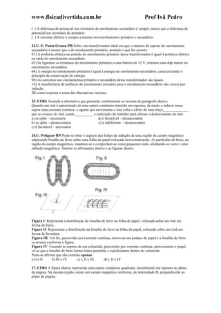 www.fisicadivertida.com.br Prof Ivã Pedro
( ) A diferença do potencial nos terminais do enrolamento secundário é sempre menor que a diferença de
potencial nos terminais do primário.
( ) A corrente elétrica é sempre a mesma nos enrolamentos primário e secundário.
24.U. E. Ponta Grossa-PR Sobre um transformador ideal em que o número de espiras do enrolamento
secundário é menor que o do enrolamento primário, assinale o que for correto:
01) A potência elétrica na entrada do enrolamento primário desse transformador é igual à potência elétrica
na saída do enrolamento secundário.
02) Se ligarmos os terminais do enrolamento primário a uma bateria de 12 V, teremos uma ddp menor no
enrolamento secundário.
04) A energia no enrolamento primário é igual à energia no enrolamento secundário, caracterizando o
princípio da conservação de energia.
08) As correntes nos enrolamentos primário e secundário desse transformador são iguais.
16) A transferência de potência do enrolamento primário para o enrolamento secundário não ocorre por
indução.
Dê como resposta a soma das alternativas corretas.
25. UFRS Assinale a alternativa que preenche corretamente as lacunas do parágrafo abaixo.
Quando um ímã é aproximado de uma espira condutora mantida em repouso, de modo a induzir nessa
espira uma corrente contínua, o agente que movimenta o ímã sofre o efeito de uma força______________
que ao avanço do ímã, sendo__________ a realização de trabalho para efetuar o deslocamento do ímã.
a) se opõe – necessária d) é favorável – desnecessária
b) se opõe – desnecessária e) é indiferente – desnecessária
c) é favorável – necessária
26.U. Potiguar-RN Pode-se obter o aspecto das linhas de indução de uma região de campo magnético
salpicando limalha de ferro sobre uma folha de papel colocada horizontalmente. As partículas de ferro, na
região do campo magnético, imantam-se e comportam-se como pequenos ímãs, alinhando-se com o vetor
indução magnética. Analise as afirmações abaixo e as figuras abaixo.
Figura I: Representa a distribuição da limalha de ferro na folha de papel, colocada sobre um ímã em
forma de barra.
Figura II: Representa a distribuição da limalha de ferro na folha de papel, colocada sobre um ímã em
forma de ferradura.
Figura III: Um fio, percorrido por corrente contínua, atravessa um pedaço de papel e a limalha de ferro
se arruma conforme a figura.
Figura IV: Fazendo as espiras de um solenóide, percorrido por corrente contínua, atravessarem o papel,
vê-se que a limalha de ferro forma linhas paralelas e eqüidistantes dentro do solenóide.
Pode-se afirmar que são corretas apenas:
a) I e II b) III e IV c) I, II e III d) I, II e IV
27. UFRS A figura abaixo representa uma espira condutora quadrada, inicialmente em repouso no plano
da página. Na mesma região, existe um campo magnético uniforme, de intensidade B, perpendicular ao
plano da página.
 