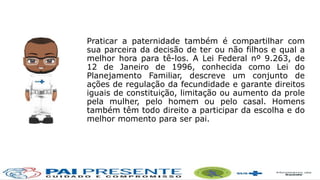 Praticar a paternidade também é compartilhar com
sua parceira da decisão de ter ou não filhos e qual a
melhor hora para tê-los. A Lei Federal nº 9.263, de
12 de Janeiro de 1996, conhecida como Lei do
Planejamento Familiar, descreve um conjunto de
ações de regulação da fecundidade e garante direitos
iguais de constituição, limitação ou aumento da prole
pela mulher, pelo homem ou pelo casal. Homens
também têm todo direito a participar da escolha e do
melhor momento para ser pai.
 