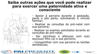 Saiba outras ações que você pode realizar
para exercer uma paternidade ativa e
consciente
- Apoiar à parceira durante a gestação,
parto e pós parto, estreitando o vínculo
familiar;
- Realizar as consultas de pré-natal com
sua parceira;
- Realizar os exames solicitados durante as
consultas de pré-natal;
- Ser carinhoso e afetuoso com o(a)
seu(sua) filho (a) e sua parceira;
- Compartilhar com sua parceira as tarefas
domésticas;
 
