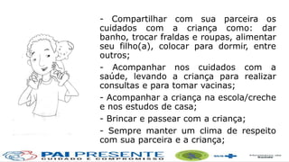 - Compartilhar com sua parceira os
cuidados com a criança como: dar
banho, trocar fraldas e roupas, alimentar
seu filho(a), colocar para dormir, entre
outros;
- Acompanhar nos cuidados com a
saúde, levando a criança para realizar
consultas e para tomar vacinas;
- Acompanhar a criança na escola/creche
e nos estudos de casa;
- Brincar e passear com a criança;
- Sempre manter um clima de respeito
com sua parceira e a criança;
 