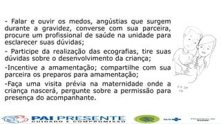 - Falar e ouvir os medos, angústias que surgem
durante a gravidez, converse com sua parceira,
procure um profissional de saúde na unidade para
esclarecer suas dúvidas;
- Participe da realização das ecografias, tire suas
dúvidas sobre o desenvolvimento da criança;
-Incentive a amamentação; compartilhe com sua
parceira os preparos para amamentação;
-Faça uma visita prévia na maternidade onde a
criança nascerá, pergunte sobre a permissão para
presença do acompanhante.
 