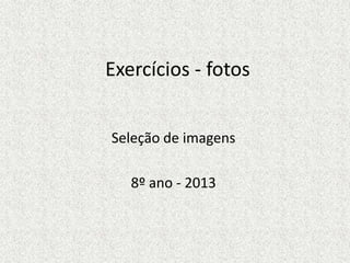 Exercícios - fotos
Seleção de imagens
8º ano - 2013
 