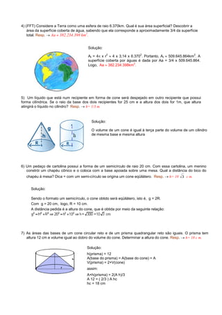 4) (FFT) Considere a Terra como uma esfera de raio 6.370km. Qual é sua área superficial? Descobrir a
    área da superfície coberta de água, sabendo que ela corresponde a aproximadamente 3/4 da superfície
                                        2
    total. Resp. → Aa ≈ 382.234.398 km .


                                       Solução:
                                                    2                  2                            2
                                       At = 4π x r ≈ 4 x 3,14 x 6.370 . Portanto, At ≈ 509.645.864km . A
                                       superfície coberta por águas é dada por Aa = 3/4 x 509.645.864.
                                                                  2
                                       Logo, Aa ≈ 382.234.398km .




5) Um líquido que está num recipiente em forma de cone será despejado em outro recipiente que possui
forma cilíndrica. Se o raio da base dos dois recipientes for 25 cm e a altura dos dois for 1m, que altura
atingirá o líquido no cilindro? Resp. → h= 1/3 m.



                                         Solução:

                                         O volume de um cone é igual à terça parte do volume de um cilindro
                                         de mesma base e mesma altura




6) Um pedaço de cartolina possui a forma de um semicírculo de raio 20 cm. Com essa cartolina, um menino
   constrói um chapéu cônico e o coloca com a base apoiada sobre uma mesa. Qual a distância do bico do
   chapéu à mesa? Dica = com um semi-círculo se origina um cone eqüilátero. Resp. → h= 10 3 c m.


     Solução:

     Sendo o formato um semicírculo, o cone obtido será eqüilátero, isto é, g = 2R.
     Com g = 20 cm, logo, R = 10 cm.
     A distância pedida é a altura do cone, que é obtida por meio da seguinte relação:




7) As áreas das bases de um cone circular reto e de um prisma quadrangular reto são iguais. O prisma tem
   altura 12 cm e volume igual ao dobro do volume do cone. Determinar a altura do cone. Resp. → h= 18 c m.

                                      Solução:
                                      h(prisma) = 12
                                      A(base do prisma) = A(base do cone) = A
                                      V(prisma) = 2×V(cone)
                                      assim:
                                      A×h(prisma) = 2(A h)/3
                                      A 12 = ( 2/3 ) A hc
                                      hc = 18 cm
 