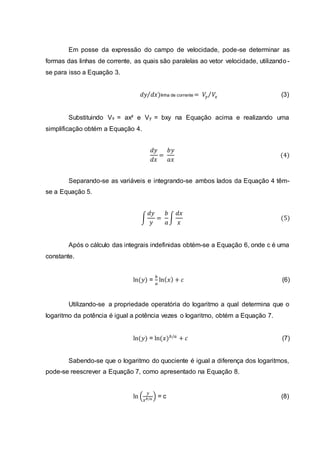 Em posse da expressão do campo de velocidade, pode-se determinar as
formas das linhas de corrente, as quais são paralelas ao vetor velocidade, utilizando-
se para isso a Equação 3.
𝑑𝑦 𝑑𝑥⁄ )linha de corrente = 𝑉𝑦 𝑉𝑥⁄ (3)
Substituindo Vx = ax² e Vy = bxy na Equação acima e realizando uma
simplificação obtém a Equação 4.
𝑑𝑦
𝑑𝑥
=
𝑏𝑦
𝑎𝑥
(4)
Separando-se as variáveis e integrando-se ambos lados da Equação 4 têm-
se a Equação 5.
∫
𝑑𝑦
𝑦
=
𝑏
𝑎
∫
𝑑𝑥
𝑥
(5)
Após o cálculo das integrais indefinidas obtém-se a Equação 6, onde c é uma
constante.
ln(𝑦) =
𝑏
𝑎
ln( 𝑥) + 𝑐 (6)
Utilizando-se a propriedade operatória do logaritmo a qual determina que o
logaritmo da potência é igual a potência vezes o logaritmo, obtém a Equação 7.
ln(𝑦) = ln(𝑥) 𝑏/𝑎
+ 𝑐 (7)
Sabendo-se que o logaritmo do quociente é igual a diferença dos logaritmos,
pode-se reescrever a Equação 7, como apresentado na Equação 8.
ln (
𝑦
𝑥 𝑏/𝑎 ) = c (8)
 