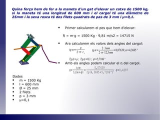 Quina força hem de fer a la maneta d'un gat d'elevar un cotxe de 1500 kg, si la maneta té una longitud de 600 mm i el cargol té una diàmetre de 25mm i la seva rosca té dos filets quadrats de pas de 3 mm i  μ =0,1 . Primer calcularem el pes que hem d'elevar: R = m·g = 1500 Kg · 9,81 m/s2 = 14715 N Ara calcularem els valors dels angles del cargol: Amb els angles podem calcular el  η   del cargol. Dades m = 1500 Kg l = 600 mm Ø  = 25 mm 2 filets p = 3 mm μ=0,1 
