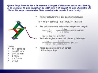 Quina força hem de fer a la maneta d'un gat d'elevar un cotxe de 1500 kg, si la maneta té una longitud de 600 mm i el cargol té una diàmetre de 25mm i la seva rosca té dos filets quadrats de pas de 3 mm i  μ =0,1 . Primer calcularem el pes que hem d'elevar: R = m·g = 1500 Kg · 9,81 m/s2 = 14715 N Ara calcularem els valors dels angles del cargol: Amb els angles podem calcular el  η   del cargol. Força que pot vençre un cargol F·2· π ·l· η  = R· p; Dades m = 1500 Kg l = 600 mm Ø  = 25 mm 2 filets p = 3 mm μ=0,1 