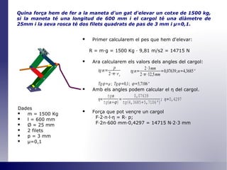 Quina força hem de fer a la maneta d'un gat d'elevar un cotxe de 1500 kg, si la maneta té una longitud de 600 mm i el cargol té una diàmetre de 25mm i la seva rosca té dos filets quadrats de pas de 3 mm i  μ =0,1 . Primer calcularem el pes que hem d'elevar: R = m·g = 1500 Kg · 9,81 m/s2 = 14715 N Ara calcularem els valors dels angles del cargol: Amb els angles podem calcular el  η   del cargol. Força que pot vençre un cargol F·2· π ·l· η  = R· p; F·2 π ·600 mm·0,4297 = 14715 N·2·3 mm Dades m = 1500 Kg l = 600 mm Ø  = 25 mm 2 filets p = 3 mm μ=0,1 
