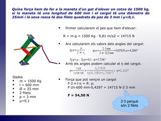 Quina força hem de fer a la maneta d'un gat d'elevar un cotxe de 1500 kg, si la maneta té una longitud de 600 mm i el cargol té una diàmetre de 25mm i la seva rosca té dos filets quadrats de pas de 3 mm i  μ =0,1 . Primer calcularem el pes que hem d'elevar: R = m·g = 1500 Kg · 9,81 m/s2 = 14715 N Ara calcularem els valors dels angles del cargol: Amb els angles podem calcular el  η   del cargol. Força que pot vençre un cargol F·2· π ·l· η  = R· p; F·2 π ·600 mm·0,4297 = 14715 N·2·3 mm F = 54,50 N Dades m = 1500 Kg l = 600 mm Ø  = 25 mm 2 filets p = 3 mm μ=0,1 2·3 perquè són 2 filets 