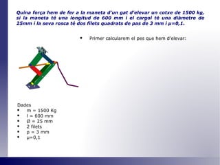Quina força hem de fer a la maneta d'un gat d'elevar un cotxe de 1500 kg, si la maneta té una longitud de 600 mm i el cargol té una diàmetre de 25mm i la seva rosca té dos filets quadrats de pas de 3 mm i  μ =0,1 . Primer calcularem el pes que hem d'elevar: Dades m = 1500 Kg l = 600 mm Ø  = 25 mm 2 filets p = 3 mm μ=0,1 