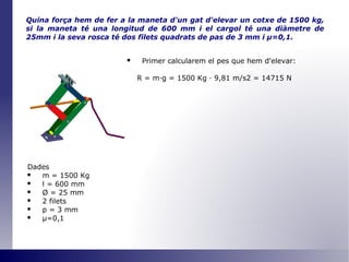 Quina força hem de fer a la maneta d'un gat d'elevar un cotxe de 1500 kg, si la maneta té una longitud de 600 mm i el cargol té una diàmetre de 25mm i la seva rosca té dos filets quadrats de pas de 3 mm i  μ =0,1 . Primer calcularem el pes que hem d'elevar: R = m·g = 1500 Kg · 9,81 m/s2 = 14715 N Dades m = 1500 Kg l = 600 mm Ø  = 25 mm 2 filets p = 3 mm μ=0,1 
