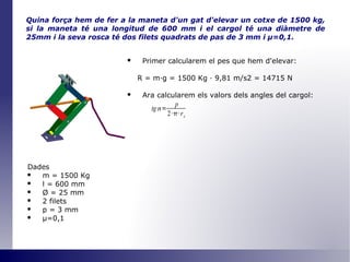 Quina força hem de fer a la maneta d'un gat d'elevar un cotxe de 1500 kg, si la maneta té una longitud de 600 mm i el cargol té una diàmetre de 25mm i la seva rosca té dos filets quadrats de pas de 3 mm i  μ =0,1 . Primer calcularem el pes que hem d'elevar: R = m·g = 1500 Kg · 9,81 m/s2 = 14715 N Ara calcularem els valors dels angles del cargol: Dades m = 1500 Kg l = 600 mm Ø  = 25 mm 2 filets p = 3 mm μ=0,1 