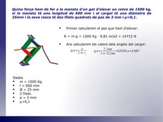 Quina força hem de fer a la maneta d'un gat d'elevar un cotxe de 1500 kg, si la maneta té una longitud de 600 mm i el cargol té una diàmetre de 25mm i la seva rosca té dos filets quadrats de pas de 3 mm i  μ =0,1 . Primer calcularem el pes que hem d'elevar: R = m·g = 1500 Kg · 9,81 m/s2 = 14715 N Ara calcularem els valors dels angles del cargol: Dades m = 1500 Kg l = 600 mm Ø  = 25 mm 2 filets p = 3 mm μ=0,1 