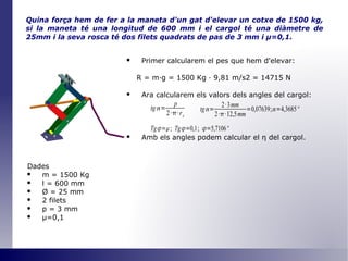Quina força hem de fer a la maneta d'un gat d'elevar un cotxe de 1500 kg, si la maneta té una longitud de 600 mm i el cargol té una diàmetre de 25mm i la seva rosca té dos filets quadrats de pas de 3 mm i  μ =0,1 . Primer calcularem el pes que hem d'elevar: R = m·g = 1500 Kg · 9,81 m/s2 = 14715 N Ara calcularem els valors dels angles del cargol: Amb els angles podem calcular el  η   del cargol. Dades m = 1500 Kg l = 600 mm Ø  = 25 mm 2 filets p = 3 mm μ=0,1 