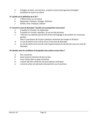 b       Protéger ses biens, son honneur, sa patrie contre toute agression étrangère
       c       Combattre le mal en soi même

57. Quelle est la définition de A 3P ?
      a       L'effort à faire sur soi même
      b       Apprendre, Pratiquer, Partager, Patienter
      c       Arrêter, Prier, Pratiquer, Prêcher

58. Durant le mois de Ramadan ? Quelle est la proposition incorrecte?
      a-      Si quelqu'un t'insulte, ne répond pas
      b-      Si quelqu'un t'insulte, répondre : je suis en état de jeûne
      c-      "Celui qui ne s'abstient pas de faire le faux témoignage et de proférer les mauvaises
              paroles,
              Dieu n'a pas besoin de lui pour s'abstenir seulement de manger et de boire"
      d-      La nuit du destin est la nuit du 26 au 27 du mois de Ramadan
      e-      La nuit du destin est la nuit de nuits impaires durant les dix derniers jours du mois de
              Ramadan

59. Quelles sont les conditions d'acceptation des actions envers Dieu ?

       a-      Être musulman
       b-      Avoir la bonne intention de faire le bien
       c-      Faire l'action dans un pays musulman
       d-      L'action doit être conforme aux prescriptions islamiques
       e-      La bonne action est adressée exclusivement aux musulmans




Exercice -10                             Page 10
 