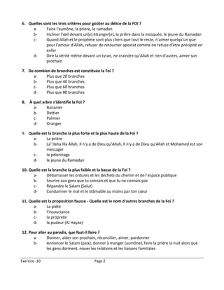 6. Quelles sont les trois critères pour goûter au délice de la FOI ?
     a-      Faire l'aumône, la prière, le ramadan
     b-      Incliner l'œil devant un(e) étranger(e), la prière dans la mosquée, le jeune du Ramadan
     c-      Quand Allah et le prophète sont plus chers que tout le reste, n'aimer quelqu'un que
             pour l'amour d'Allah, refuser de retourner apostat comme on refuse d'être précipité en
             enfer
     d-      Dire la vérité même devant un tyran, ne craindre qu'Allah et rien d'autres, aimer son
             prochain

7. De combien de branches est constituée la Foi ?
     a-    Plus que 20 branches
     b-    Plus que 40 branches
     c-    Plus que 60 branches
     d-    Plus que 80 branches

8. À quel arbre s'identifie la Foi ?
     a-     Bananier
     b-     Dattier
     c-     Palmier
     d-     Oranger

9. Quelle est la branche la plus forte et la plus haute de la Foi ?
     a-      La prière
     b-      La' Ilaha Illa Allah, Il n'y a de Dieu qu'Allah, Il n'y a de Dieu qu'Allah et Mohamed est son
             messager
     c-      le pèlerinage
     d-      le jeune du Ramadan

10. Quelle est la branche la plus faible et la basse de la Foi ?
      a-      Débarrasser les ordures et les déchets du chemin et de l'espace publique
      b-      Sourire aux gens que tu connais et que tu ne connais pas
      c-      Répandre le Salam (Salut)
      d-      Condamner le mal et le blâmable au moins par ton cœur

11. Quelle est la proposition fausse - Quelle est le nom d'autres branches de la Foi ?
      a-      La piété
      b-      l'insouciance
      c-      la propreté
      d-      la pudeur (Al Hayae)

12. Pour aller au paradis, que faut-il faire ?
      a-      Donner, aider son prochain, réconcilier, aimer, pardonner
      b-      Annoncer le Salam (paix), donner à manger (aumône), faire la prière la nuit alors que
              les gens dorment, nouer les relations et les liaisons familiales

Exercice -10                              Page 2
 