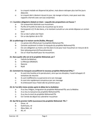 d-      Le croyant malade est dispensé de jeûner, mais devra rattraper plus tard les jours
               déjeunés
       e-      Le croyant doit s'abstenir durant le jour: de manger et boire, mais peut avoir des
               rapports charnels avec son (sa) conjoint(e)

19. L'aumône obligatoire (Zakat) en Islam : Laquelle des propositions est fausse ?
       a-   Est uniquement destinée aux musulmans
       b-   Purifie et fructifie les biens du musulman qui la verse
       c-   Correspond à 2,5 % des biens, si le montant cumulé sur une année dépasse un certain
            seuil
       d-   Est un des 5 piliers de l'Islam
       e-   Est un des 6piliers de la FOI

20. Le pèlerinage à la maison sacrée (Kaâba, Mecque)
       a-     n'a jamais été effectué par le prophète Mohamed PSL
       b-     Consiste seulement à visiter la mosquée du prophète Mohamed PSL
       c-     Est une obligation au moins une fois dans la vie pour tout musulman en mesure de le
              faire (physiquement & financièrement)
       d-     Est un rituel facultatif pour les musulmans

21. Dans quelle ville est né le prophète Mohamed, psl ?
      a-     Yathrib (la Médine)
      b-     La Mecque (Makkah)
      c-     Najrane
      d-     Ryad

22. Comment les mecquois accueillirent le nouveau prophète Mohamed (PSL) ?
      a-   Ils sont très hostiles et le persécutent, ainsi que ses disciples, il avait échappé à 9
           tentatives de meurtre
      b-   Ils sont indifférents à sa personne et à son message
      c-   Ils sont très rapidement convaincus par son message
      d-   Ils embrassent tous l'Islam dès les premiers jours

23. En l'an 624, treize années après le début de la révélation
       a-     A eu lieu l'Hégire, émigration du prophète Mohamed PSL vers la Médine
       b-     A eu lieu la naissance du prophète Mohamed PSL
       c-     A eu lieu la mort du prophète Mohamed PSL
       d-     Est l'année de départ du calendrier musulman

24. Qui fût le premier Calife (successeur) du prophète Mohamed PSL ?
      a-       Omar, rd
      b-       Outhmane, rd
      c-       Abou Bakr, rd
      d-       Ali, rd

Exercice -10                              Page 4
 