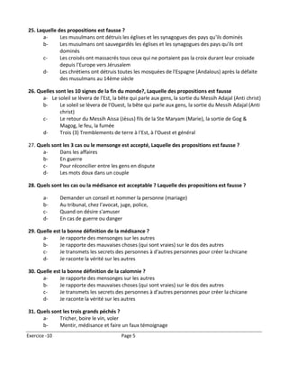 25. Laquelle des propositions est fausse ?
      a-      Les musulmans ont détruis les églises et les synagogues des pays qu'ils dominés
      b-      Les musulmans ont sauvegardés les églises et les synagogues des pays qu'ils ont
              dominés
      c-      Les croisés ont massacrés tous ceux qui ne portaient pas la croix durant leur croisade
              depuis l'Europe vers Jérusalem
      d-      Les chrétiens ont détruis toutes les mosquées de l'Espagne (Andalous) après la défaite
              des musulmans au 14ème siècle

26. Quelles sont les 10 signes de la fin du monde?, Laquelle des propositions est fausse
      a- Le soleil se lèvera de l'Est, la bête qui parle aux gens, la sortie du Messih Adajal (Anti christ)
      b-      Le soleil se lèvera de l'Ouest, la bête qui parle aux gens, la sortie du Messih Adajal (Anti
              christ)
      c-      Le retour du Messih Aissa (Jésus) fils de la Ste Maryam (Marie), la sortie de Gog &
              Magog, le feu, la fumée
      d-      Trois (3) Tremblements de terre à l'Est, à l'Ouest et général

27. Quels sont les 3 cas ou le mensonge est accepté, Laquelle des propositions est fausse ?
      a-     Dans les affaires
      b-     En guerre
      c-     Pour réconcilier entre les gens en dispute
      d-     Les mots doux dans un couple

28. Quels sont les cas ou la médisance est acceptable ? Laquelle des propositions est fausse ?

       a-      Demander un conseil et nommer la personne (mariage)
       b-      Au tribunal, chez l'avocat, juge, police,
       c-      Quand on désire s'amuser
       d-      En cas de guerre ou danger

29. Quelle est la bonne définition de la médisance ?
      a-      Je rapporte des mensonges sur les autres
      b-      Je rapporte des mauvaises choses (qui sont vraies) sur le dos des autres
      c-      Je transmets les secrets des personnes à d'autres personnes pour créer la chicane
      d-      Je raconte la vérité sur les autres

30. Quelle est la bonne définition de la calomnie ?
      a-      Je rapporte des mensonges sur les autres
      b-      Je rapporte des mauvaises choses (qui sont vraies) sur le dos des autres
      c-      Je transmets les secrets des personnes à d'autres personnes pour créer la chicane
      d-      Je raconte la vérité sur les autres

31. Quels sont les trois grands péchés ?
      a-     Tricher, boire le vin, voler
      b-     Mentir, médisance et faire un faux témoignage
Exercice -10                              Page 5
 