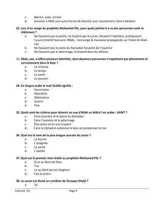 c-      Mentir, voler, tricher
       d-      Associer à Allah une autre forme de divinité, tuer injustement, faire l'adultère

32. Lors d'un songe du prophète Mohamed PSL, pour quels péchés il a vu des personnes subir le
    châtiment ?
       a-     Ne faisaient pas la prière, ne lisaient pas le coran, faisaient l'adultère, pratiquaient
              l'usure (Intérêt bancaire: RIBA), mensonge & mauvaise propagande sur l'Islam & Allah,
              swt
       b-     Ne faisaient pas le jeûne du Ramadan faisaient de l'injustice
       c-     Ne faisaient pas le pèlerinage, trichaient dans les affaires

33. Allah, swt, a offert plusieurs bienfaits, dont plusieurs personnes n’exploitent pas pleinement et
    correctement dans le bien ?
       a-     La richesse
       b-     Le temps
       c-     La santé
       d-     Le pouvoir.

34. En langue arabe le mot ISLAM signifie :
       a-    Soumission
       b-    Adoration
       c-    Obéissance
       d-    Guerre
       e-    Paix

35. Quels sont les critères pour devenir en vue d'Allah un WALLY en arabe : SAINT ?
      a-     Faire la prière et le jeûne du Ramadan
      b-     Faire l'aumône et le pèlerinage
      c-     Être pieux et un vrai croyant
      d-     Faire le Djihad et ordonner le bien et condamner le mal

36. Quel est le nom de la plus longue sourate du coran ?
      a-      La fourmi
      b-      L'araignée
      c-      La vache
      d-      L'abeille

37. Quel est le premier mot révélé au prophète Mohamed PSL ?
      a-      Écris au Nom de Dieu
      b-      Tue
      c-      Lis au Nom de ton Seigneur
      d-      Fais la prière

38. Le coran est divisé en combien de Groupes (hizb) ?
       a-     20
Exercice -10                              Page 6
 