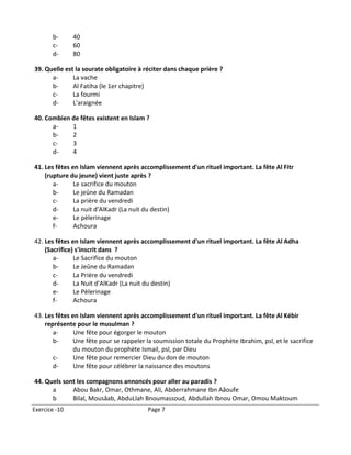 b-      40
       c-      60
       d-      80

39. Quelle est la sourate obligatoire à réciter dans chaque prière ?
      a-      La vache
      b-      Al Fatiha (le 1er chapitre)
      c-      La fourmi
      d-      L'araignée

40. Combien de fêtes existent en Islam ?
      a-    1
      b-    2
      c-    3
      d-    4

41. Les fêtes en Islam viennent après accomplissement d'un rituel important. La fête Al Fitr
    (rupture du jeune) vient juste après ?
       a-      Le sacrifice du mouton
       b-      Le jeûne du Ramadan
       c-      La prière du vendredi
       d-      La nuit d'AlKadr (La nuit du destin)
       e-      Le pèlerinage
       f-      Achoura

42. Les fêtes en Islam viennent après accomplissement d'un rituel important. La fête Al Adha
    (Sacrifice) s'inscrit dans ?
       a-      Le Sacrifice du mouton
       b-      Le Jeûne du Ramadan
       c-      La Prière du vendredi
       d-      La Nuit d'AlKadr (La nuit du destin)
       e-      Le Pèlerinage
       f-      Achoura

43. Les fêtes en Islam viennent après accomplissement d'un rituel important. La fête Al Kébir
    représente pour le musulman ?
       a-      Une fête pour égorger le mouton
       b-      Une fête pour se rappeler la soumission totale du Prophète Ibrahim, psl, et le sacrifice
               du mouton du prophète Ismail, psl, par Dieu
       c-      Une fête pour remercier Dieu du don de mouton
       d-      Une fête pour célébrer la naissance des moutons

44. Quels sont les compagnons annoncés pour aller au paradis ?
      a      Abou Bakr, Omar, Othmane, Ali, Abderrahmane Ibn Aâoufe
      b      Bilal, Mousâab, AbduLlah Bnoumassoud, Abdullah Ibnou Omar, Omou Maktoum
Exercice -10                             Page 7
 