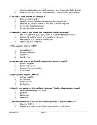 c       AbouOubaida Ibn AlJarrah, Said BnouJoubair, Saad Bnoumouâd, Talha, Zoubair
       d       Omar Bnouabdelaziz, Hamza, IbnouAlAbbass, Zaid IbnouTabet, AbouZar Rifari

45. Le titre de Imam en Islam est octroyé à ?
       a       Celui qui dirige la prière
       b       Le calife ou le chef suprême de la communauté musulmane
       c       Le savant qui a atteint un niveau haut dans la science religieuse
       d-      Un ministre du culte islamique
       e-      Un haut dignitaire musulman

46. Les critères du choix d'un Imame sont, quelle est la réponse incorrecte ?
       a       Être le plus célèbre, et/ou le plus riche, le plus noble de la communauté
       b       Qui connaît le plus la science et jurisprudence islamique
       c       Qui apprend, lis et connaît le plus le coran,
       d       Le plus sage et le plus pieux

47. Que veut dire le terme FARDh ?

       a       Acte obligatoire
       b       Acte surérogatoire
       c       Acte loué
       d       Acte à éviter

48. Que veut dire le terme SOUNNAh ?, quelle est la proposition fausse ?
      a      Acte du prophète
      b      Parole du prophète
      c      Consentement du prophète
      d      Loi du coran

49. Que veut dire le terme CHARIAh ?
      a      Acte du prophète
      b      Loi islamique
      c      Parole de Dieu
      d      Loi du coran

50. Quelles sont les sources de la législation Islamique ? Quelle est la proposition fausse ?
      a       Les paroles des savants de l'islam
      b       Le coran
      c       La Sounnah
      d       La Chariah

51. Que représente le coran pour les musulmans ? Quelle est la proposition fausse ?
      a      La parole de Dieu
      b      Le code de la vie du présent, décrit le passé et annonce le future


Exercice -10                              Page 8
 