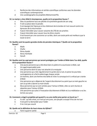 c       Renferme des informations et vérités scientifique conformes avec les données
               scientifiques contemporaines
       d       Une autobiographie du prophète Mohammed PSL

52. Le martyr a chez Allah 6 récompenses, quelle est la proposition fausse ?
       a      Dieu lui pardonne tous ses péchés à la première goutte de son sang
       b      Il voit sa place dans le paradis
       c     Il est épargné de l'épreuve et du châtiment de la tombe et il est rassuré contre les
             épreuves de la résurrection
       d      Il peut intercéder pour sauver soixante dix (70) de ses proches
       e      Il peut intercéder pour sauver tous les êtres vivants
       f     Il est honoré par une couronne sur sa tête, dont une seule perle est meilleurs que la
             toute la terre

53. Quelles sont les quatre grandes écoles de pensées islamiques ? Quelle est la proposition
    fausse?
       a      Malik
       b      Chafie
       c      Ibnou Ayade
       d-     Ibnou Hambale
       e-     Hanafi

54. Quelles sont les sept personnes qui seront protégées par l'ombre d'Allah dans l'au-delà, quelle
    est la proposition fausse ?
       a      Une jeune personne qui a été élevé dans la piété et la soumission à Allah, swt
       b      Un juge/responsable juste
       c      Une personne dont le cœur est attaché à la mosquée
       d      Une personne qui a fait régulièrement la prière de la nuit, le jeûne les journées
              surérogatoires et a fait le pèlerinage chaque année
       e      Un homme, dont une femme très belle et riche l'a convoqué et il a refusé par crainte
              d'Allah
       f      Une personne qui a dépensé de l'argent discrètement au point que sa main gauche ne
              sait ce qu'elle a donné sa main droite
       g      Deux personnes qui se sont aimées pour l'amour d'Allah, elles se sont réunies et
              séparées pour l'amour d'Allah
       h      Une personne qui suite à l'invocation discrètement d'Allah et à sa méditation a eu les
              larmes aux yeux

55. Comment a réagi le prophète psl quand il a vu une vieille juive porter un lourd sac ?
      a    Il a dit : qu'elle crève, ce n'est qu'une juive, son peuple a essayé 9 fois de me tuer
      b    Il est parti lui demander pour l'aider
      c    Il ne s'est pas soucié

56. Quelle est la définition du haut niveau du Djihad ?
      a       Faire la guerre sainte
Exercice -10                             Page 9
 