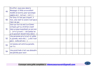 En effet, vous avez dans le
     Messager d'Allah un excellent
49
     modèle [à suivre], pour quiconque
     espère en ( ) et au ( ) et ( )
     Par Dieu il n'est pas croyant, 3
50   fois, celui dont le voisin n'est pas à
     l’abri de ses
     Celui qui fait du mal à un Dimmi
     (citoyen juif ou chrétien vivant
51   dans un pays musulman) je suis son
     ( ) et si je suis ( ) de quelqu'un
     je le poursuit devant Dieu dans ( )
     Une personne prie la nuit et jeûne
52   la journée, mais elle ( ), elle n'est
     pas ( ) elle est en ( )
     Un homme est entré au paradis,
53
     car il a

     Une prostituée s'est vue absoudre
54
     ses péchés pour avoir




                                                                                  86
                À envoyer votre grille complétée à : islamcoeurouvert@gmail.com
 