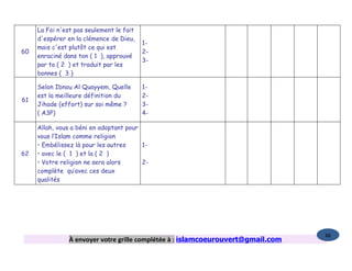 La Foi n'est pas seulement le fait
     d'espérer en la clémence de Dieu,
                                          1-
     mais c'est plutôt ce qui est
60                                        2-
     enraciné dans ton ( 1 ), approuvé
                                          3-
     par ta ( 2 ) et traduit par les
     bonnes ( 3 )

     Selon Ibnou Al Quayyem, Quelle       1-
     est la meilleure définition du       2-
61
     Jihade (effort) sur soi même ?       3-
     ( A3P)                               4-

     Allah, vous a béni en adoptant pour
     vous l’Islam comme religion
     • Embélissez là pour les autres     1-
62   • avec le ( 1 ) et la ( 2 )
     • Votre religion ne sera alors      2-
     complète qu’avec ces deux
     qualités




                                                                                  86
                À envoyer votre grille complétée à : islamcoeurouvert@gmail.com
 