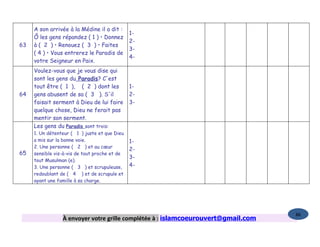 A son arrivée à la Médine il a dit :
                                               1-
     Ô les gens répandez ( 1 ) • Donnez
                                               2-
63   à ( 2 ) • Renouez ( 3 ) • Faites
                                               3-
     ( 4 ) • Vous entrerez le Paradis de
                                               4-
     votre Seigneur en Paix.
     Voulez-vous que je vous dise qui
     sont les gens du Paradis? C'est
     tout être ( 1 ), ( 2 ) dont les           1-
64   gens abusent de sa ( 3 ). S'il            2-
     faisait serment à Dieu de lui faire       3-
     quelque chose, Dieu ne ferait pas
     mentir son serment.
     Les gens du Paradis sont trois:
     1. Un détenteur ( 1 ) juste et que Dieu
     a mis sur la bonne voie.                  1-
     2. Une personne ( 2 ) et au cœur
                                               2-
65   sensible vis-à-vis de tout proche et de
                                               3-
     tout Musulman (e).
     3. Une personne ( 3 ) et scrupuleuse,     4-
     redoublant de ( 4 ) et de scrupule et
     ayant une famille à sa charge.




                                                                                   86
                 À envoyer votre grille complétée à : islamcoeurouvert@gmail.com
 