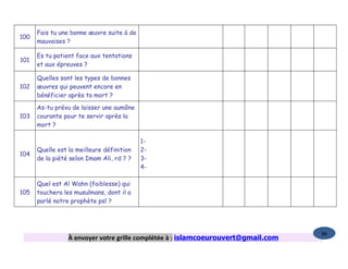 Fais tu une bonne œuvre suite à de
100
      mauvaises ?

      Es tu patient face aux tentations
101
      et aux épreuves ?

      Quelles sont les types de bonnes
102   œuvres qui peuvent encore en
      bénéficier après ta mort ?

      As-tu prévu de laisser une aumône
103   courante pour te servir après la
      mort ?

                                           1-
      Quelle est la meilleure définition   2-
104
      de la piété selon Imam Ali, rd ? ?   3-
                                           4-

      Quel est Al Wahn (faiblesse) qui
105   touchera les musulmans, dont il a
      parlé notre prophète psl ?




                                                                                   86
                 À envoyer votre grille complétée à : islamcoeurouvert@gmail.com
 